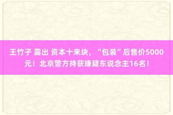 王竹子 露出 资本十来块，“包装”后售价5000元！北京警方持获嫌疑东说念主16名！