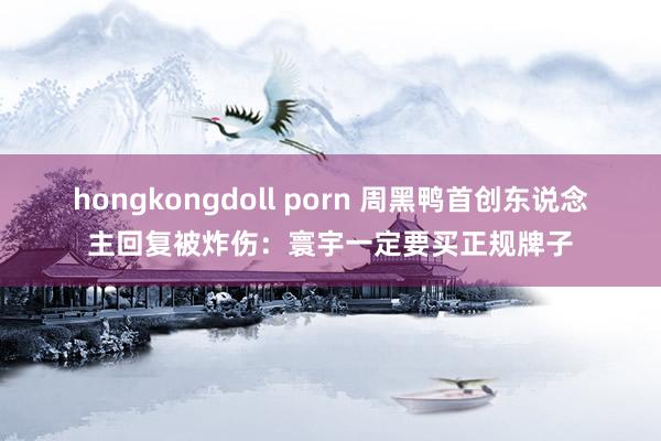 hongkongdoll porn 周黑鸭首创东说念主回复被炸伤：寰宇一定要买正规牌子