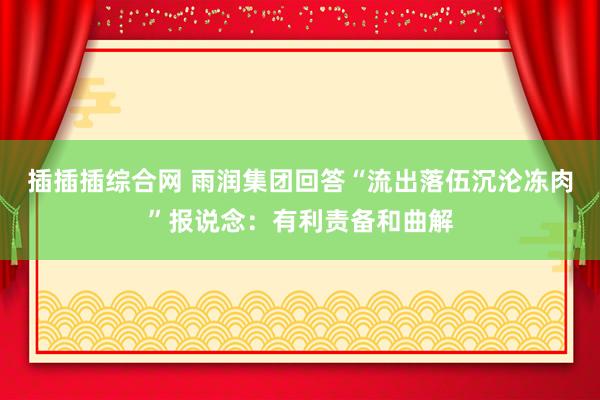 插插插综合网 雨润集团回答“流出落伍沉沦冻肉”报说念：有利责备和曲解