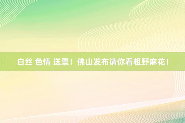 白丝 色情 送票！佛山发布请你看粗野麻花！