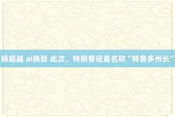 杨超越 ai换脸 此次，特朗普径直名称“特鲁多州长”