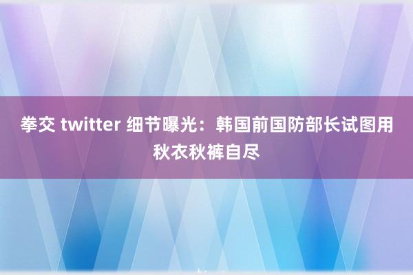 拳交 twitter 细节曝光：韩国前国防部长试图用秋衣秋裤自尽