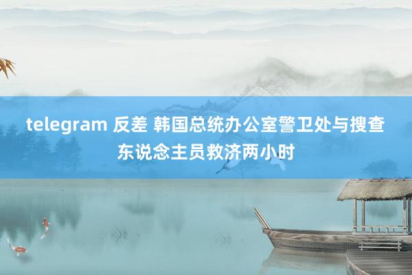 telegram 反差 韩国总统办公室警卫处与搜查东说念主员救济两小时