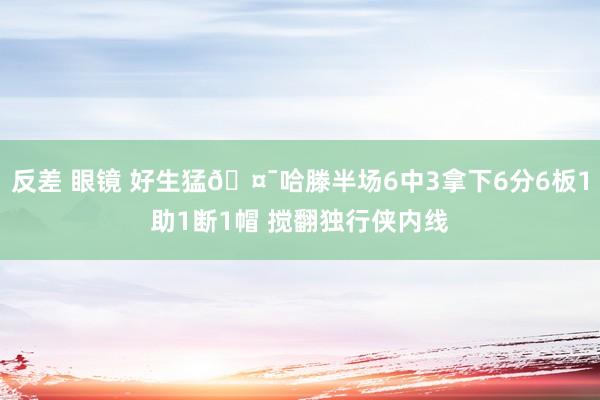 反差 眼镜 好生猛🤯哈滕半场6中3拿下6分6板1助1断1帽 搅翻独行侠内线