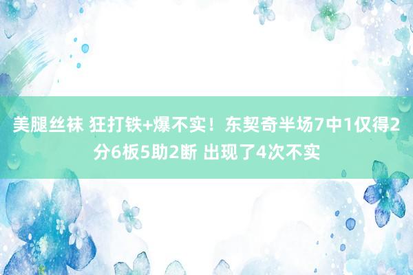 美腿丝袜 狂打铁+爆不实！东契奇半场7中1仅得2分6板5助2断 出现了4次不实