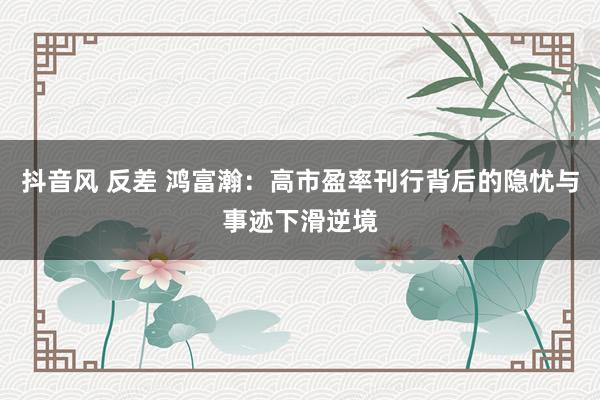 抖音风 反差 鸿富瀚：高市盈率刊行背后的隐忧与事迹下滑逆境