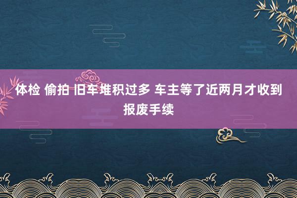 体检 偷拍 旧车堆积过多 车主等了近两月才收到报废手续