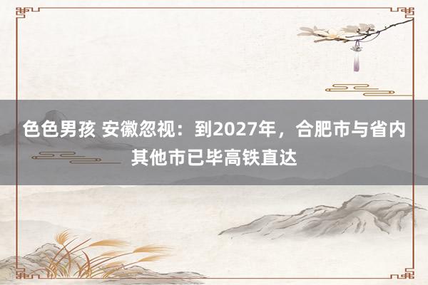 色色男孩 安徽忽视：到2027年，合肥市与省内其他市已毕高铁直达