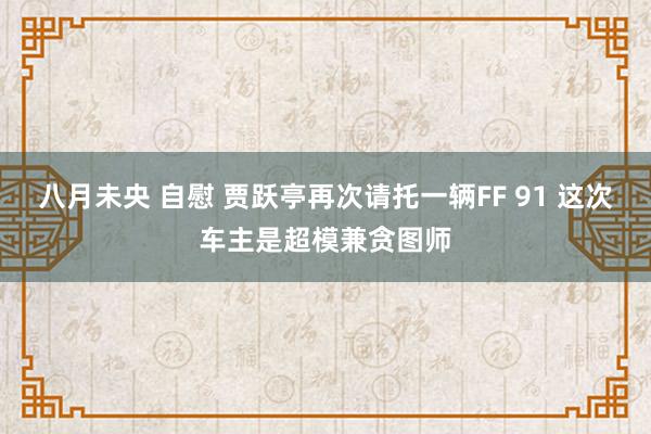 八月未央 自慰 贾跃亭再次请托一辆FF 91 这次车主是超模兼贪图师