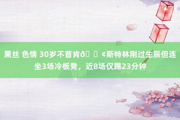 黑丝 色情 30岁不首肯😢斯特林刚过生辰但连坐3场冷板凳，近8场仅踢23分钟