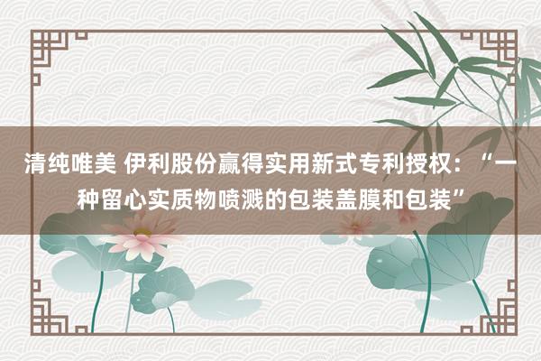 清纯唯美 伊利股份赢得实用新式专利授权：“一种留心实质物喷溅的包装盖膜和包装”