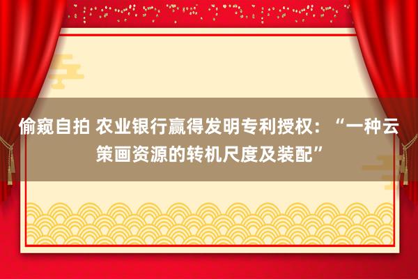 偷窥自拍 农业银行赢得发明专利授权：“一种云策画资源的转机尺度及装配”