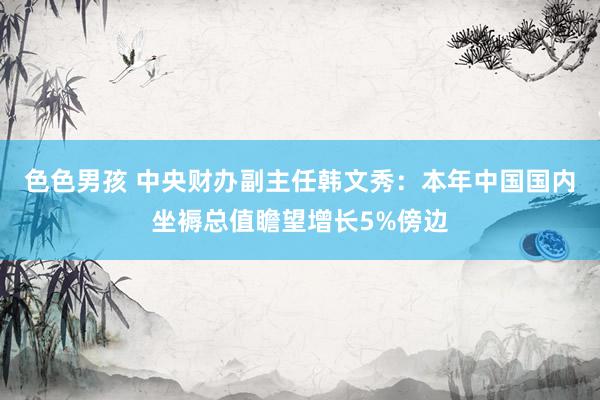 色色男孩 中央财办副主任韩文秀：本年中国国内坐褥总值瞻望增长5%傍边