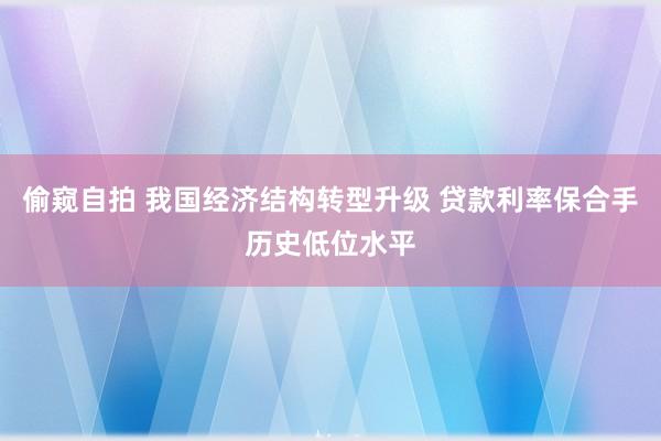 偷窥自拍 我国经济结构转型升级 贷款利率保合手历史低位水平