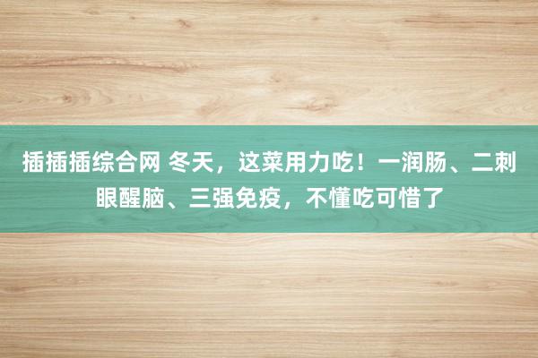 插插插综合网 冬天，这菜用力吃！一润肠、二刺眼醒脑、三强免疫，不懂吃可惜了