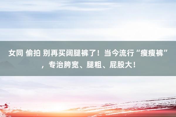 女同 偷拍 别再买阔腿裤了！当今流行“瘦瘦裤”，专治胯宽、腿粗、屁股大！