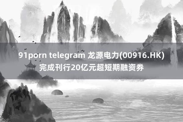 91porn telegram 龙源电力(00916.HK)完成刊行20亿元超短期融资券