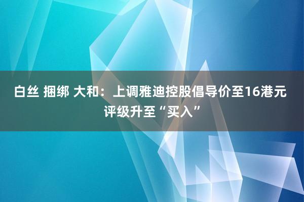 白丝 捆绑 大和：上调雅迪控股倡导价至16港元 评级升至“买入”