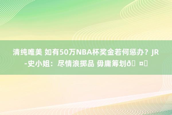 清纯唯美 如有50万NBA杯奖金若何惩办？JR-史小姐：尽情浪掷品 毋庸筹划🤑