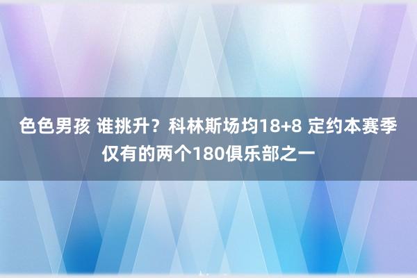 色色男孩 谁挑升？科林斯场均18+8 定约本赛季仅有的两个180俱乐部之一