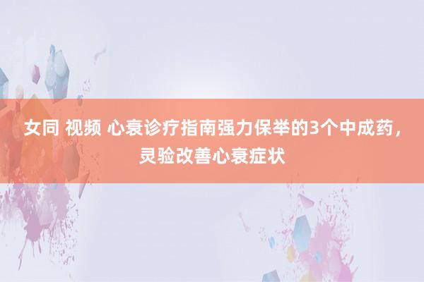 女同 视频 心衰诊疗指南强力保举的3个中成药，灵验改善心衰症状