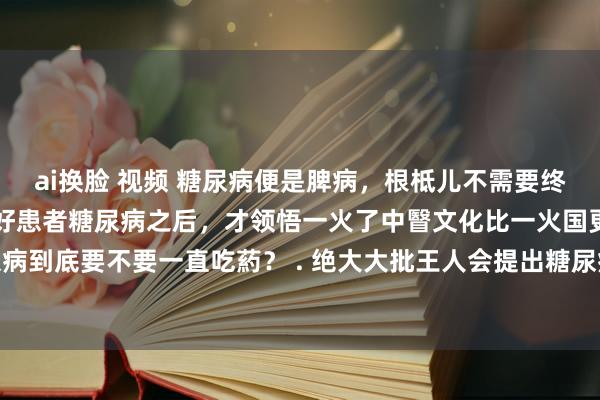 ai换脸 视频 糖尿病便是脾病，根柢儿不需要终生服藥！当我用山药调好患者糖尿病之后，才领悟一火了中瞖文化比一火国更可怕。 . ❓糖尿病到底要不要一直吃葯？ . 绝大大批王人会提出糖尿病患者使用胰岛素休养，看似能快速控...