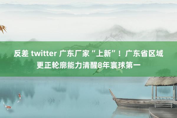 反差 twitter 广东厂家“上新”！广东省区域更正轮廓能力清醒8年寰球第一