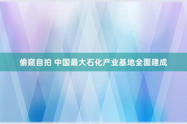 偷窥自拍 中国最大石化产业基地全面建成