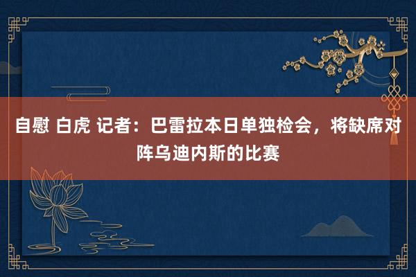 自慰 白虎 记者：巴雷拉本日单独检会，将缺席对阵乌迪内斯的比赛