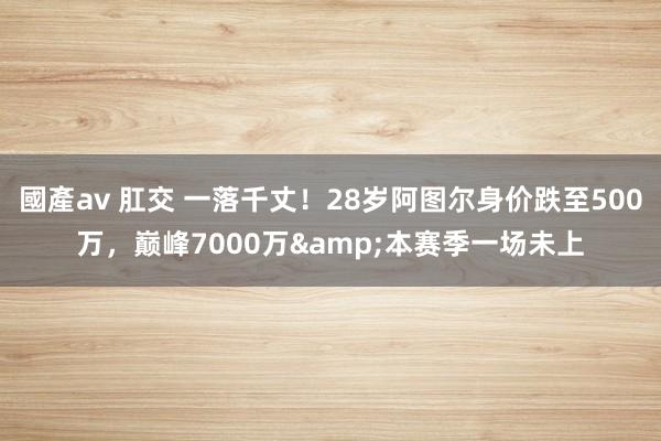 國產av 肛交 一落千丈！28岁阿图尔身价跌至500万，巅峰7000万&本赛季一场未上