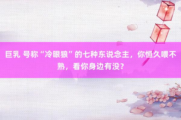 巨乳 号称“冷眼狼”的七种东说念主，你恒久喂不熟，看你身边有没？