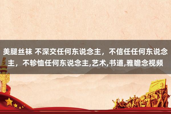 美腿丝袜 不深交任何东说念主，不信任任何东说念主，不轸恤任何东说念主，艺术，书道，雅瞻念视频