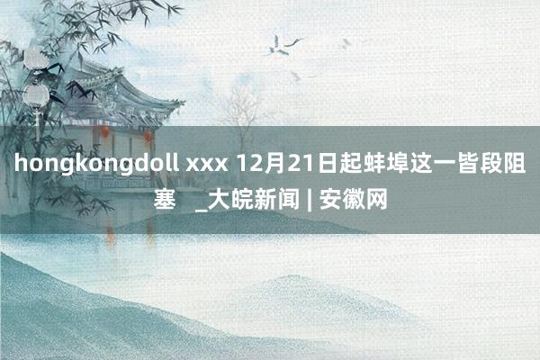 hongkongdoll xxx 12月21日起蚌埠这一皆段阻塞   _大皖新闻 | 安徽网