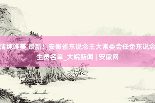 清纯唯美 最新！安徽省东说念主大常委会任免东说念主员名单_大皖新闻 | 安徽网