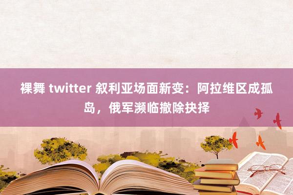 裸舞 twitter 叙利亚场面新变：阿拉维区成孤岛，俄军濒临撤除抉择