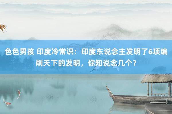 色色男孩 印度冷常识：印度东说念主发明了6项编削天下的发明，你知说念几个？