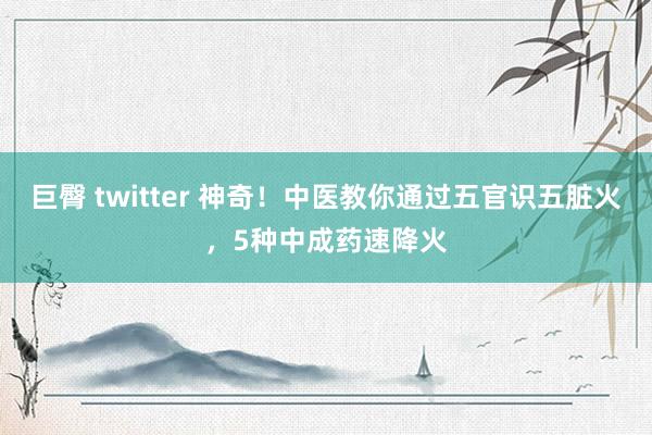 巨臀 twitter 神奇！中医教你通过五官识五脏火，5种中成药速降火