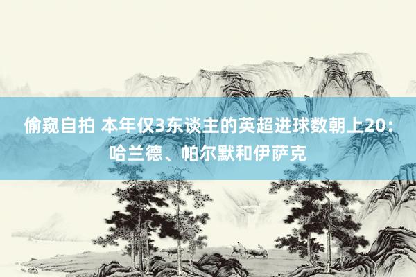 偷窥自拍 本年仅3东谈主的英超进球数朝上20：哈兰德、帕尔默和伊萨克