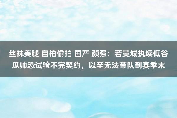 丝袜美腿 自拍偷拍 国产 颜强：若曼城执续低谷瓜帅恐试验不完契约，以至无法带队到赛季末