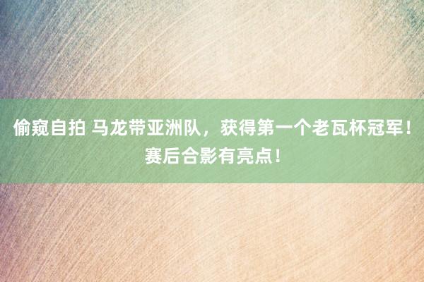 偷窥自拍 马龙带亚洲队，获得第一个老瓦杯冠军！赛后合影有亮点！