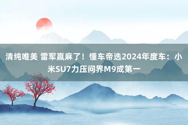 清纯唯美 雷军赢麻了！懂车帝选2024年度车：小米SU7力压问界M9成第一