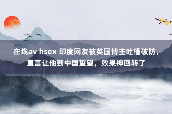 在线av hsex 印度网友被英国博主吐槽破防，直言让他到中国望望，效果神回转了