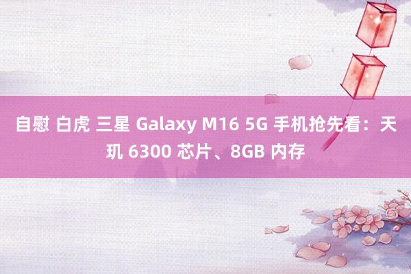 自慰 白虎 三星 Galaxy M16 5G 手机抢先看：天玑 6300 芯片、8GB 内存