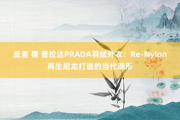 反差 裸 普拉达PRADA羽绒外衣：Re-Nylon再生尼龙打造的当代廓形