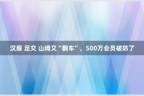 汉服 足交 山姆又“翻车”，500万会员破防了