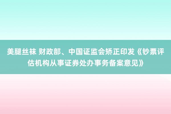 美腿丝袜 财政部、中国证监会矫正印发《钞票评估机构从事证券处办事务备案意见》