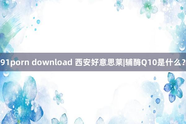 91porn download 西安好意思莱|辅酶Q10是什么？