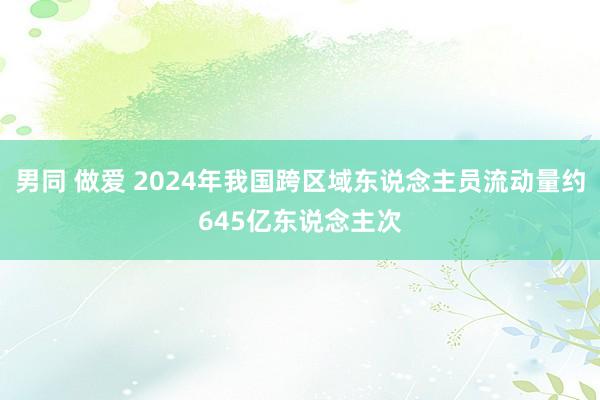 男同 做爱 2024年我国跨区域东说念主员流动量约645亿东说念主次