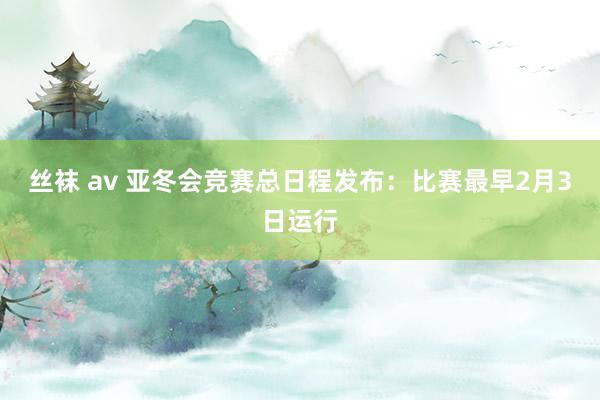 丝袜 av 亚冬会竞赛总日程发布：比赛最早2月3日运行