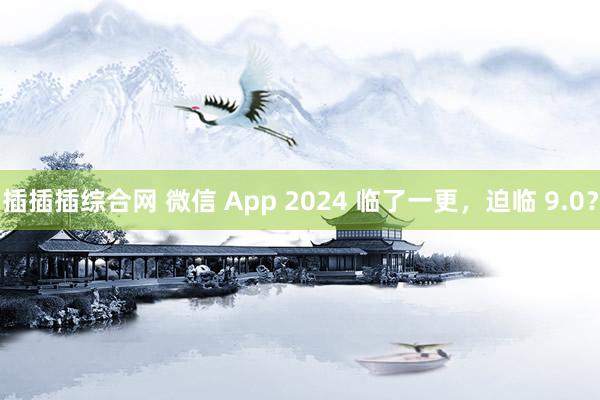 插插插综合网 微信 App 2024 临了一更，迫临 9.0？